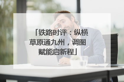铁路时评：纵横草原通九州，调图赋能启新程