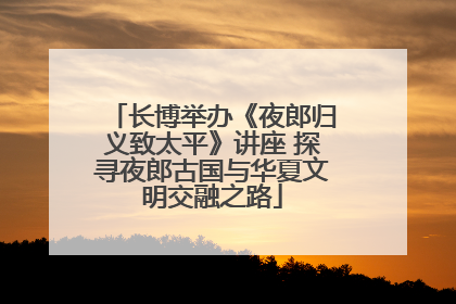 长博举办《夜郎归义致太平》讲座 探寻夜郎古国与华夏文明交融之路