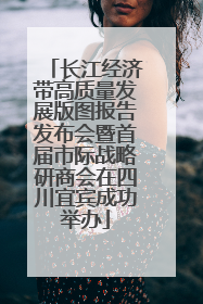 长江经济带高质量发展版图报告发布会暨首届市际战略研商会在四川宜宾成功举办