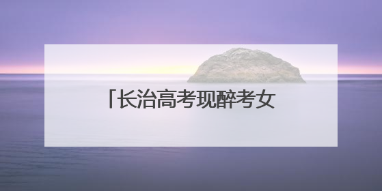 长治高考现醉考女生？当地公安公布处理结果：责令删除相关不实信息