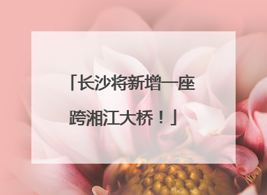 长沙将新增一座跨湘江大桥！