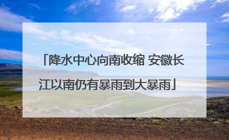 降水中心向南收缩 安徽长江以南仍有暴雨到大暴雨