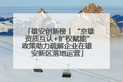 雄安创新榜丨“京雄资质互认+扩权赋能”政策助力疏解企业在雄安新区落地运营