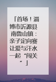 首场！淄博市沂源县南鲁山镇：亲子定向赛让爱与汗水一起“闯关”