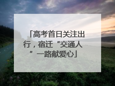 高考首日关注出行，宿迁“交通人”一路献爱心