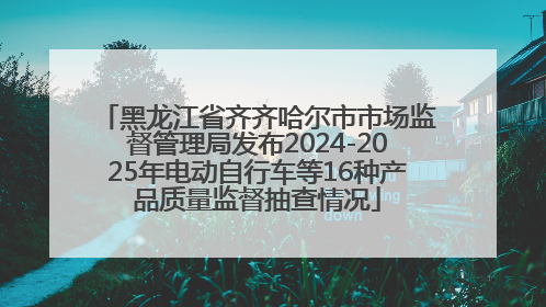 黑龙江省齐齐哈尔市市场监督管理局发布2024-2025年电动自行车等16种产品质量监督抽查情况