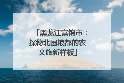 黑龙江富锦市：探秘北国粮都的农文旅新样板