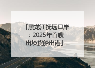 黑龙江抚远口岸：2025年首艘出境货船出港
