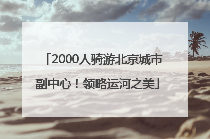 2000人骑游北京城市副中心！领略运河之美
