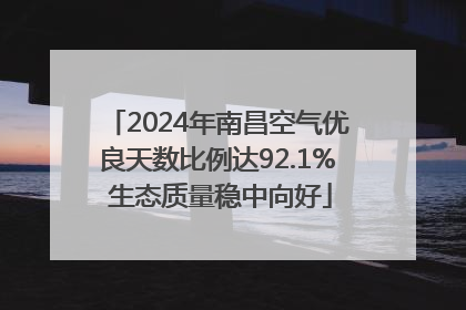2024年南昌空气优良天数比例达92.1% 生态质量稳中向好