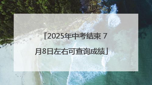 2025年中考结束 7月8日左右可查询成绩