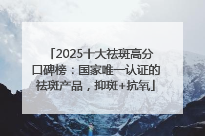 2025十大祛斑高分口碑榜：国家唯一认证的祛斑产品，抑斑+抗氧