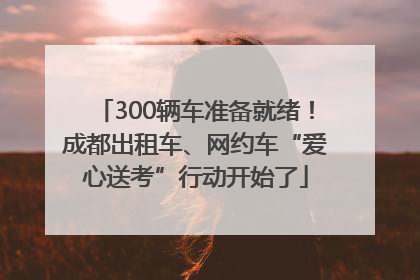 300辆车准备就绪！成都出租车、网约车“爱心送考”行动开始了