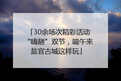 30余场次精彩活动“嗨翻”双节，端午来盐官古城这样玩