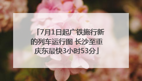 7月1日起广铁施行新的列车运行图 长沙至重庆东最快3小时53分