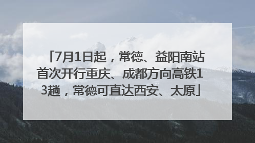 7月1日起，常德、益阳南站首次开行重庆、成都方向高铁13趟，常德可直达西安、太原