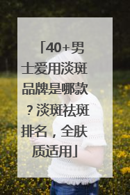 40+男士爱用淡斑品牌是哪款？淡斑祛斑排名，全肤质适用