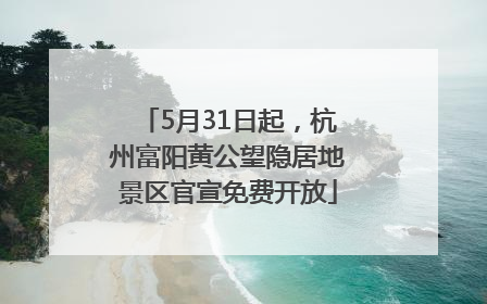 5月31日起，杭州富阳黄公望隐居地景区官宣免费开放