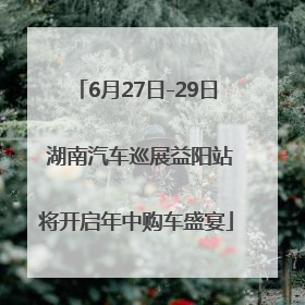 6月27日-29日 湖南汽车巡展益阳站将开启年中购车盛宴